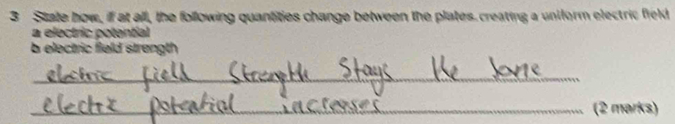 State how, if at all, the following quantities change between the plates. creating a uniform electric field 
a electric potential 
b electric field strength 
_ 
_(2 marks)