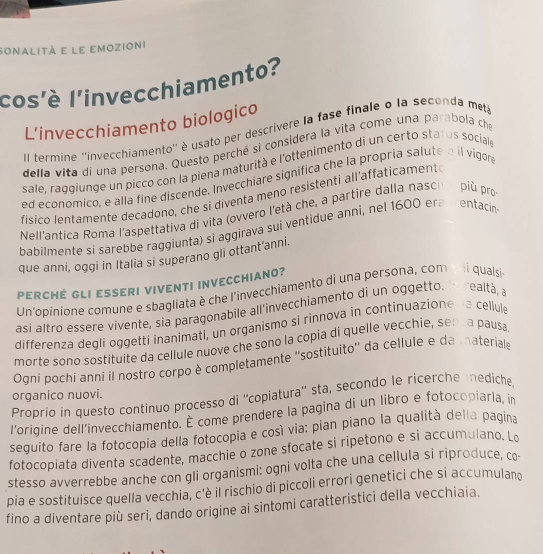 sonalità e le emozioni
cos'è l'invecchiamento?
L’invecchiamento biologico
Il termine ''invecchiamento'' è usato per descrivere la fase finale o la seconda metá
della vita di una persona. Questo perché si considera la vita come una parabola che
sale, raggiunge un picco con la piena maturità e l'ottenimento di un certo status sociale
ed economico, e alla fine discende. Invecchiare significa che la propria salute a il vigore
fisico lentamente decadono, che si diventa meno resistenti all’affaticamento
Nell'antica Roma l'aspettativa di vita (ovvero l'età che, a partire dalla nasci  più pro
babilmente si sarebbe raggiunta) si aggirava sui ventidue anni, nel 1600 era vrentacin
que anni, oggi in Italia si superano gli ottant'anni.
PERCHé GLi Esseri VivEnTI iNvECCHIano?
Un'opinione comune e sbagliata è che l'invecchiamento di una persona, comenti qualsie
asi altro essere vivente, sia paragonabile all’invecchiamento di un oggetto. la realtà, a
differenza degli oggetti inanimati, un organismo si rinnova in continuazione se cellule
morte sono sostituite da cellule nuove che sono la copia di quelle vecchie, sen a pausa
Ogni pochi anni il nostro corpo è completamente ''sostituito'' da cellule e da materiale
organico nuovi.
Proprio in questo continuo processo di ''copiatura'' sta, secondo le ricerche mediche,
l'origine dell’invecchiamento. È come prendere la pagina di un libro e fotocopiarla, in
seguito fare la fotocopia della fotocopia e cosí via: pian piano la qualità della pagina
fotocopíata diventa scadente, macchie o zone sfocate si ripetono e si accumulano. Lo
stesso avverrebbe anche con gli organismi: ogni volta che una cellula si riproduce, co-
pia e sostituisce quella vecchia, c’è il rischio di piccoli errori genetici che si accumulano
fino a diventare più seri, dando origine ai sintomi caratteristici della vecchiaia.