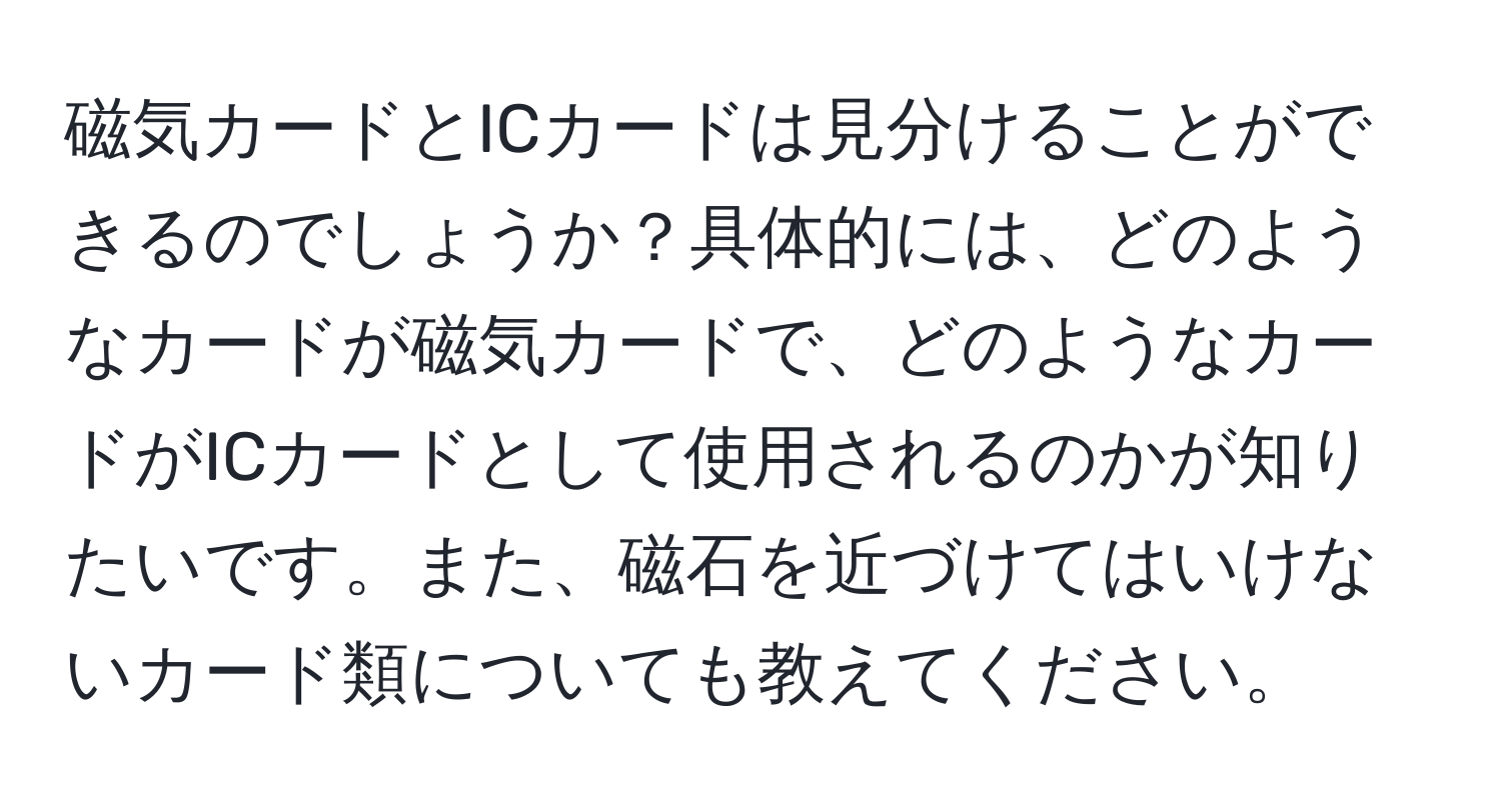 磁気カードとICカードは見分けることができるのでしょうか？具体的には、どのようなカードが磁気カードで、どのようなカードがICカードとして使用されるのかが知りたいです。また、磁石を近づけてはいけないカード類についても教えてください。