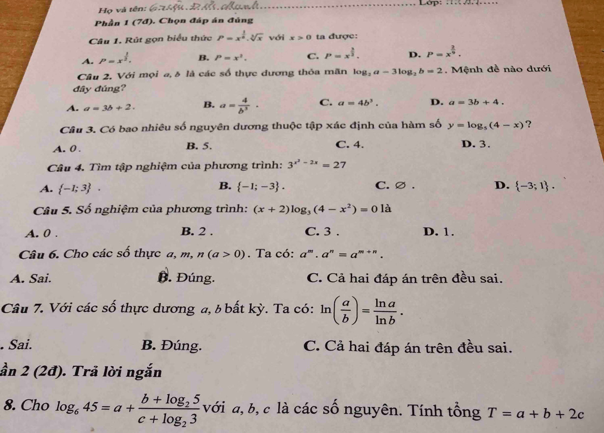 Họ và tên: _ Lớp: _
Phần 1 (7đ). Chọn đáp án đủng
Câu 1. Rút gọn biểu thức P=x^(frac 1)6.sqrt[3](x) với x>0 ta được:
A. P=x^(frac 1)2.
B. P=x^2.
C. P=x^(frac 3)2. D. P=x^(frac 2)9.
Câu 2. Với mọi a, δ là các số thực dương thỏa mãn log _2a-3log _2b=2. Mệnh đề nào dưới
đây đúng?
B.
A. a=3b+2. a= 4/b^3 ·
C. a=4b^3. D. a=3b+4.
Câu 3. Có bao nhiêu số nguyên dương thuộc tập xác định của hàm số y=log _5(4-x) ?
A. 0 . B. 5. C. 4. D. 3.
Câu 4. Tìm tập nghiệm của phương trình: 3^(x^2)-2x=27
B. C. ∅ .
A.  -1;3 .  -1;-3 . D.  -3;1 .
Câu 5. Số nghiệm của phương trình: (x+2)log _3(4-x^2)=0la
A. 0 . B. 2 . C. 3 . D. 1.
Câu 6. Cho các số thực a,m, n(a>0). Ta có: a^m.a^n=a^(m+n).
A. Sai. B. Đúng. C. Cả hai đáp án trên đều sai.
Câu 7. Với các số thực dương a, b bất kỳ. Ta có: ln ( a/b )= ln a/ln b . . Sai. B. Đúng. C. Cả hai đáp án trên đều sai.
ần 2 (2đ). Trả lời ngắn
8. Cho log _645=a+frac b+log _25c+log _23 với a, b, c là các số nguyên. Tính tổng T=a+b+2c