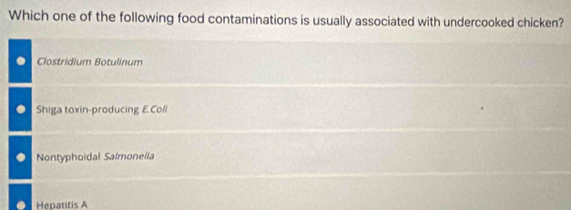 Which one of the following food contaminations is usually associated with undercooked chicken?
Clostridium Botulinum
Shiga toxin-producing E.Coli
Nontyphoidal Salmonella
Heoatitis A