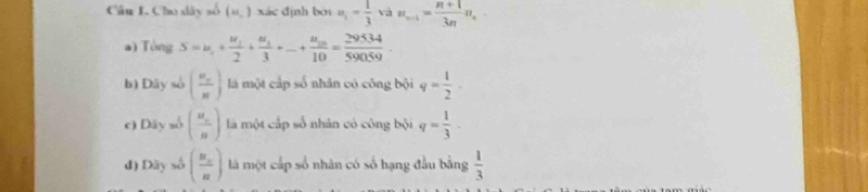 Cho dây số (u,3 xác đjnh bn u_1= 1/3  và π _n-1= (n+1)/3n π ,
a) Tòng S=u_1+frac u_12+frac u_13+...+frac u_1010= 29534/59059 .
b) Dây số (frac u_nn) là một cấp số nhân có công bội q= 1/2 .
c) Dây số (frac a_nn) là một cấp số nhân có công bội q= 1/3 ·
đ) Dây số (frac n_cn) là một cấp số nhân có số hạng đầu bằng  1/3 