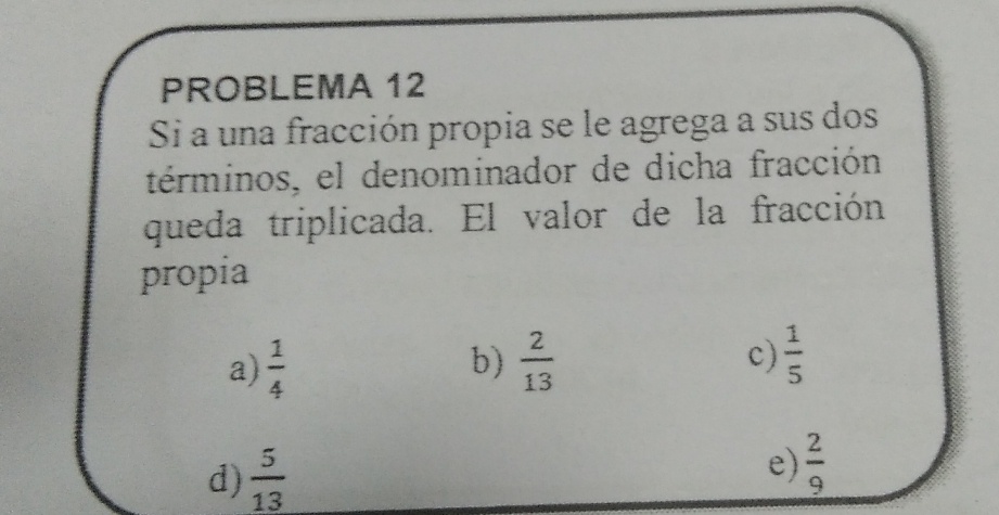 PROBLEMA 12
Si a una fracción propia se le agrega a sus dos
términos, el denominador de dicha fracción
queda triplicada. El valor de la fracción
propia
c)
a)  1/4  b)  2/13   1/5 
d)  5/13 
e)  2/9 