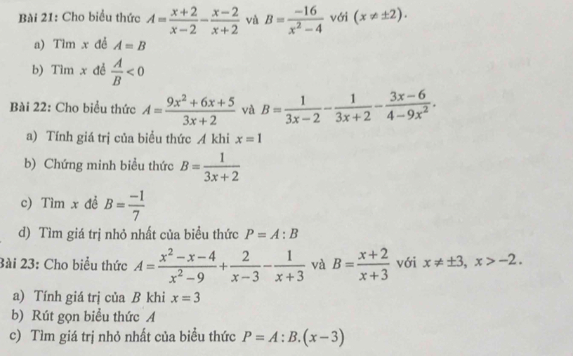 Cho biểu thức A= (x+2)/x-2 - (x-2)/x+2  và B= (-16)/x^2-4  với (x!= ± 2). 
a) Tìm x đề A=B
b) Tìm x đề  A/B <0</tex> 
Bài 22: Cho biểu thức A= (9x^2+6x+5)/3x+2  và B= 1/3x-2 - 1/3x+2 - (3x-6)/4-9x^2 . 
a) Tính giá trị của biểu thức A khi x=1
b) Chứng minh biểu thức B= 1/3x+2 
c) Tìm x đề B= (-1)/7 
d) Tìm giá trị nhỏ nhất của biểu thức P=A:B
3ài 23: Cho biểu thức A= (x^2-x-4)/x^2-9 + 2/x-3 - 1/x+3  và B= (x+2)/x+3  với x!= ± 3, x>-2. 
a) Tính giá trị của B khi x=3
b) Rút gọn biểu thức A 
c) Tìm giá trị nhỏ nhất của biểu thức P=A:B.(x-3)