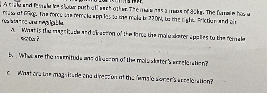 exerts on his feet. 
) A male and female ice skater push off each other. The male has a mass of 80kg. The female has a 
mass of 65kg. The force the female applies to the male is 220N, to the right. Friction and air 
resistance are negligible. 
a. What is the magnitude and direction of the force the male skater applies to the female 
skater? 
b. What are the magnitude and direction of the male skater’s acceleration? 
c. What are the magnitude and direction of the female skater’s acceleration?