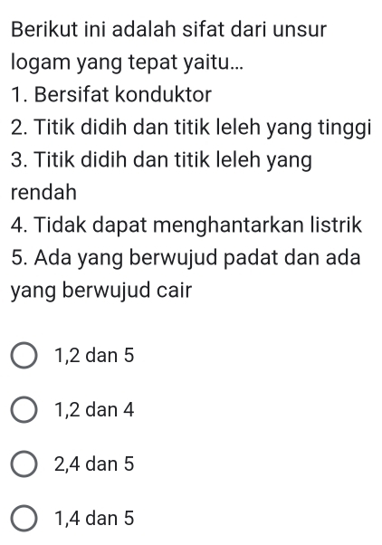 Berikut ini adalah sifat dari unsur
logam yang tepat yaitu...
1. Bersifat konduktor
2. Titik didih dan titik leleh yang tinggi
3. Titik didih dan titik leleh yang
rendah
4. Tidak dapat menghantarkan listrik
5. Ada yang berwujud padat dan ada
yang berwujud cair
1, 2 dan 5
1, 2 dan 4
2, 4 dan 5
1, 4 dan 5