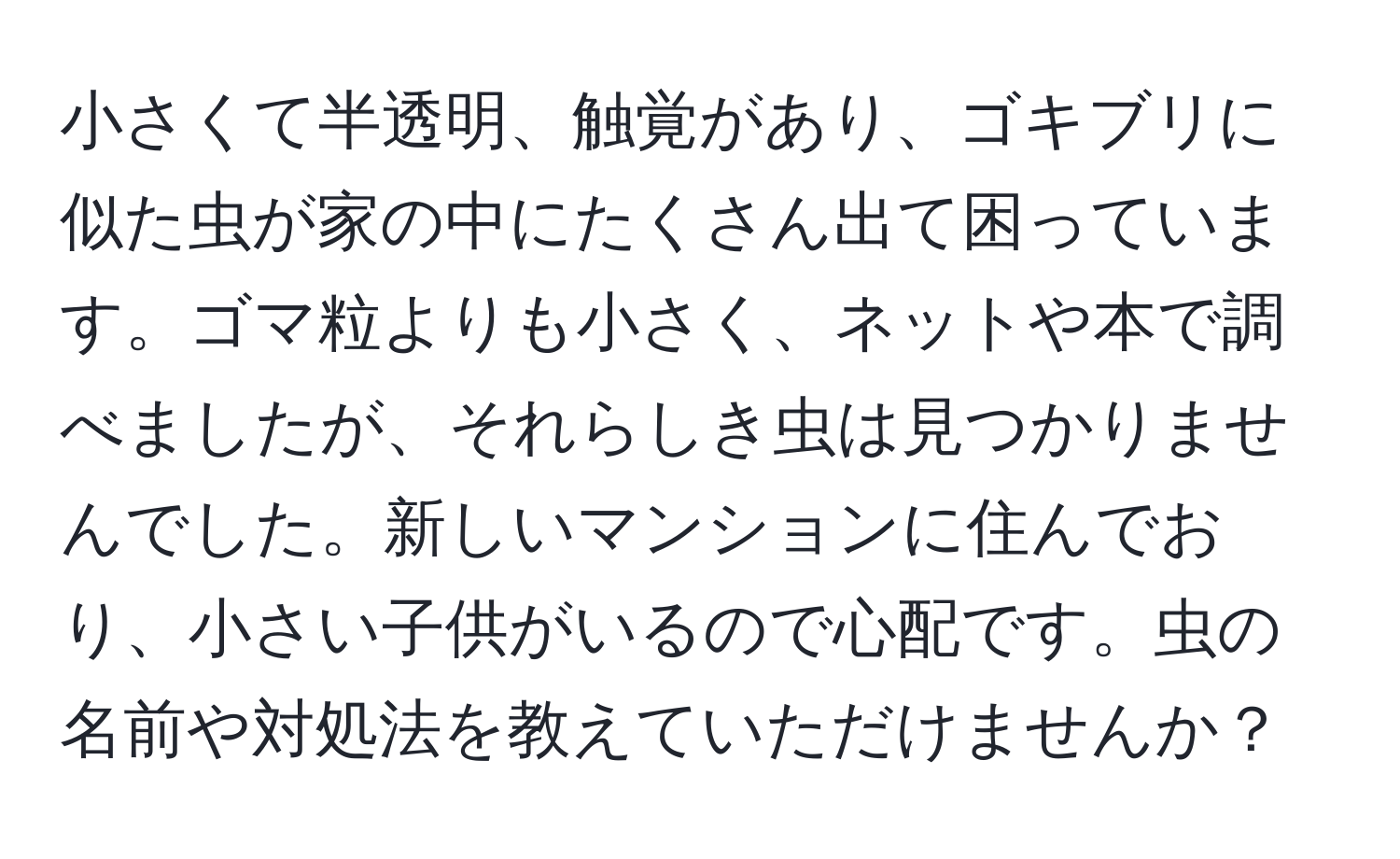 小さくて半透明、触覚があり、ゴキブリに似た虫が家の中にたくさん出て困っています。ゴマ粒よりも小さく、ネットや本で調べましたが、それらしき虫は見つかりませんでした。新しいマンションに住んでおり、小さい子供がいるので心配です。虫の名前や対処法を教えていただけませんか？