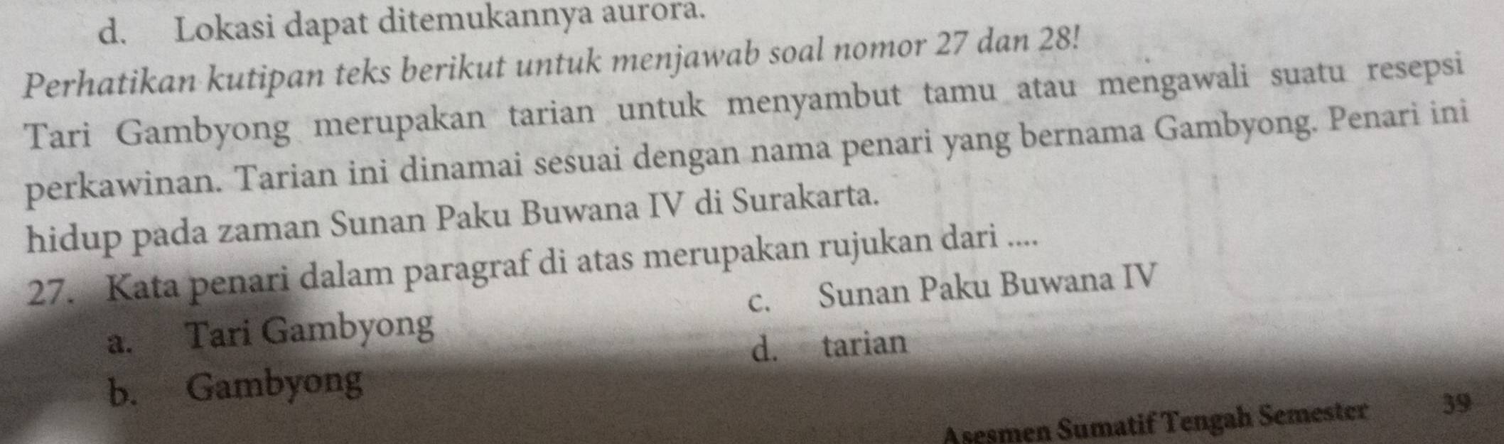 d. Lokasi dapat ditemukannya aurora.
Perhatikan kutipan teks berikut untuk menjawab soal nomor 27 dan 28!
Tari Gambyong merupakan tarian untuk menyambut tamu atau mengawali suatu resepsi
perkawinan. Tarian ini dinamai sesuai dengan nama penari yang bernama Gambyong. Penari ini
hidup pada zaman Sunan Paku Buwana IV di Surakarta.
27. Kata penari dalam paragraf di atas merupakan rujukan dari ....
a. Tari Gambyong c. Sunan Paku Buwana IV
d. tarian
b. Gambyong
Asesmen Sumatif Tengah Semester 39