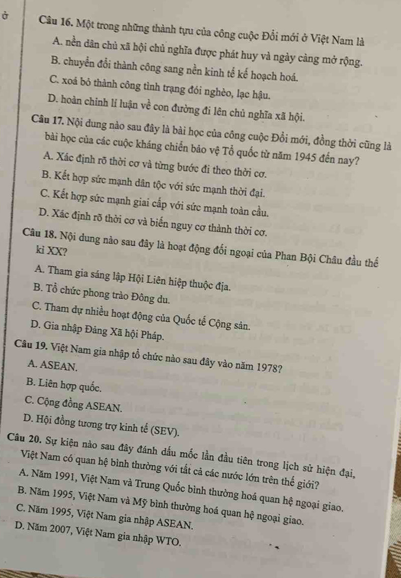 Ở Câu 16. Một trong những thành tựu của công cuộc Đổi mới ở Việt Nam là
A. nền dân chủ xã hội chủ nghĩa được phát huy và ngày càng mở rộng.
B. chuyển đổi thành công sang nền kinh tế kế hoạch hoá.
C. xoá bỏ thành công tình trạng đói nghèo, lạc hậu.
D. hoàn chinh lí luận vhat e con đường đi lên chủ nghĩa xã hội.
Câu 17. Nội dung nào sau đây là bài học của công cuộc Đồi mới, đồng thời cũng là
bài học của các cuộc kháng chiến bảo vệ Tổ quốc từ năm 1945 đến nay?
A. Xác định rõ thời cơ và từng bước đi theo thời cơ.
B. Kết hợp sức mạnh dân tộc với sức mạnh thời đại.
C. Kết hợp sức mạnh giai cấp với sức mạnh toàn cầu.
D. Xác định rõ thời cơ và biến nguy cơ thành thời cơ.
Câu 18. Nội dung nào sau đây là hoạt động đối ngoại của Phan Bội Châu đầu thế
ki XX?
A. Tham gia sáng lập Hội Liên hiệp thuộc địa.
B. Tổ chức phong trào Đông du.
C. Tham dự nhiều hoạt động của Quốc tế Cộng sản.
D. Gia nhập Đảng Xã hội Pháp.
Câu 19. Việt Nam gia nhập tổ chức nào sau đây vào năm 1978?
A. ASEAN.
B. Liên hợp quốc.
C. Cộng đồng ASEAN.
D. Hội đồng tương trợ kinh tế (SEV).
Câu 20. Sự kiện nào sau đây đánh dấu mốc lần đầu tiên trong lịch sử hiện đại,
Việt Nam có quan hệ bình thường với tất cả các nước lớn trên thế giới?
A. Năm 1991, Việt Nam và Trung Quốc bình thường hoá quan hệ ngoại giao.
B. Năm 1995, Việt Nam và Mỹ bình thường hoá quan hệ ngoại giao.
C. Năm 1995, Việt Nam gia nhập ASEAN.
D. Năm 2007, Việt Nam gia nhập WTO.