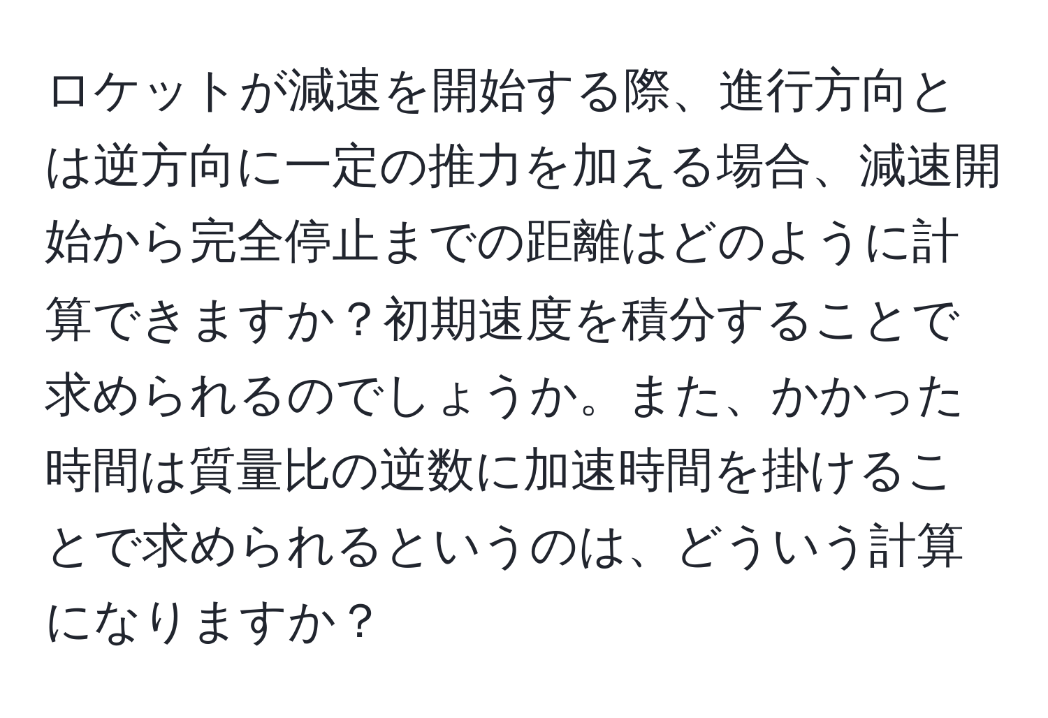 ロケットが減速を開始する際、進行方向とは逆方向に一定の推力を加える場合、減速開始から完全停止までの距離はどのように計算できますか？初期速度を積分することで求められるのでしょうか。また、かかった時間は質量比の逆数に加速時間を掛けることで求められるというのは、どういう計算になりますか？