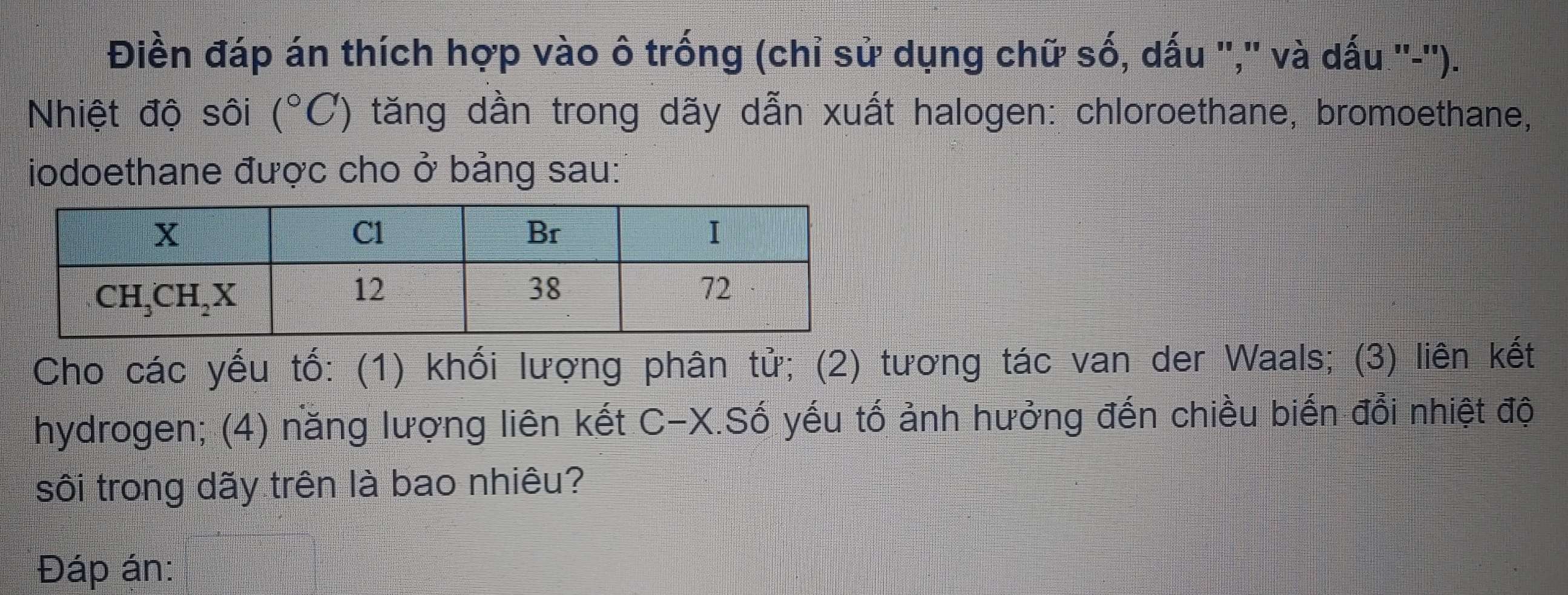 Điền đáp án thích hợp vào ô trống (chỉ sử dụng chữ số, dấu ','' và dấu ''-'').
Nhiệt độ sôi (^circ C) tăng dần trong dãy dẫn xuất halogen: chloroethane, bromoethane,
iodoethane được cho ở bảng sau:
Cho các yếu tố: (1) khối lượng phân tử; (2) tương tác van der Waals; (3) liên kết
hydrogen; (4) năng lượng liên kết C-X.Số yếu tố ảnh hưởng đến chiều biến đổi nhiệt độ
sôi trong dãy trên là bao nhiêu?
Đáp án: