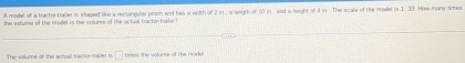 A model of a tractor traller is shaped like a recsangular prsm and has a width of 2 in , a legth of 10 in , and a height of 4 in The scale of the model is 1. 33. How many ames 
the wolume of the readel is the volume of the actual tracto-baker ? 
The volume of the actual tractor traver is □ tees the volume of the reade