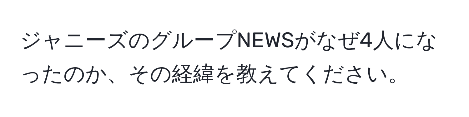 ジャニーズのグループNEWSがなぜ4人になったのか、その経緯を教えてください。