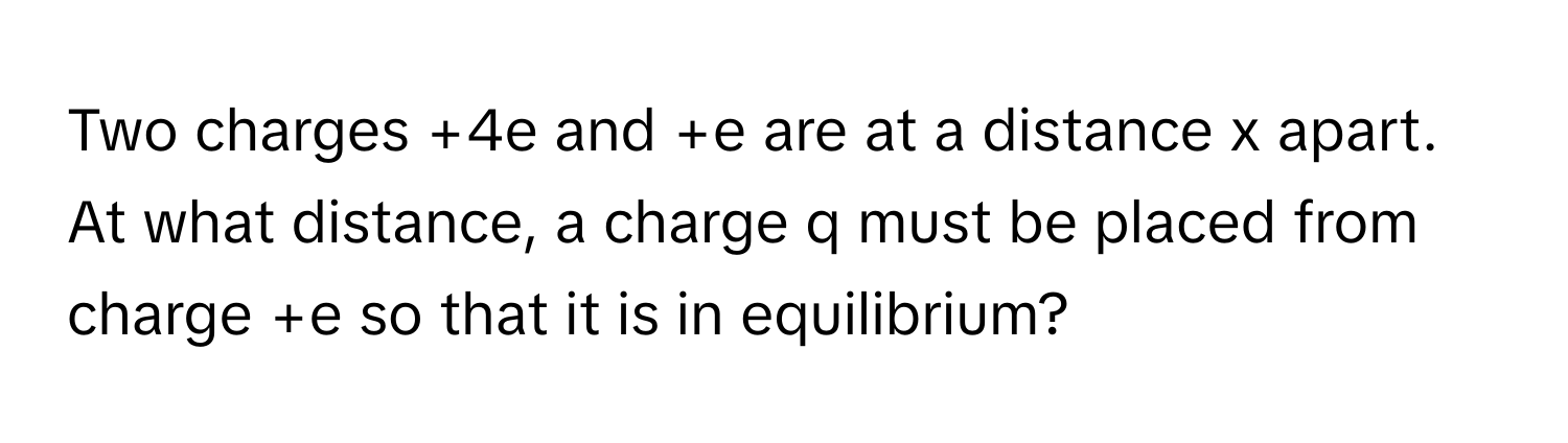 Two charges +4e and +e are at a distance x apart. At what distance, a charge q must be placed from charge +e so that it is in equilibrium?