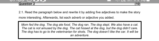 LTE (10) 
2.1. Read the paragraph below and rewrite it by adding five adjectives to make the story 
more interesting. Afterwards, list each adverb or adjective you added. 
Mom fed the dog. The dog ate food. The dog ran. The dog slept. We also have a cat. 
The cat is not amused by the dog. The cat hissed at the dog, but the dog didn't care. 
The dog has to go to the veterinarian for shots. The dog doesn't like the car. It will be 
an adventure.