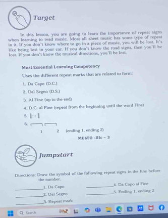 Target 
In this lesson, you are going to learn the importance of repeat signs 
when learning to read music. Most all sheet music has some type of repeat 
in it. If you don’t know where to go in a piece of music, you will be lost. It's 
like being lost in your car. If you don't know the road signs, then you’ll be 
lost. If you don't know the musical directions, you'll be lost. 
Most Essential Learning Competency 
Uses the different repeat marks that are related to form: 
1. Da Capo (D.C.) 
2. Dal Segno (D.S.) 
3. Al Fine (up to the end) 
4. D.C. al Fine (repeat from the beginning until the word Fine) 
5. I::1
6. 
1 2 (ending 1, ending 2) 
MU6FO -IIIc - 3 
Jumpstart 
Directions: Draw the symbol of the following repeat signs in the line before 
the number. 
_ 
1. Da Capo _4. Da Capo al Fine 
_2. Dal Segno _5. Ending 1. ending 2 
_ 
3. Repeat mark 
Q Search