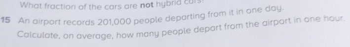 What fraction of the cars are not hybrid cars: 
15 An airport records 201,000 people departing from it in one day. 
Calculate, on average, how many people depart from the airport in one hour