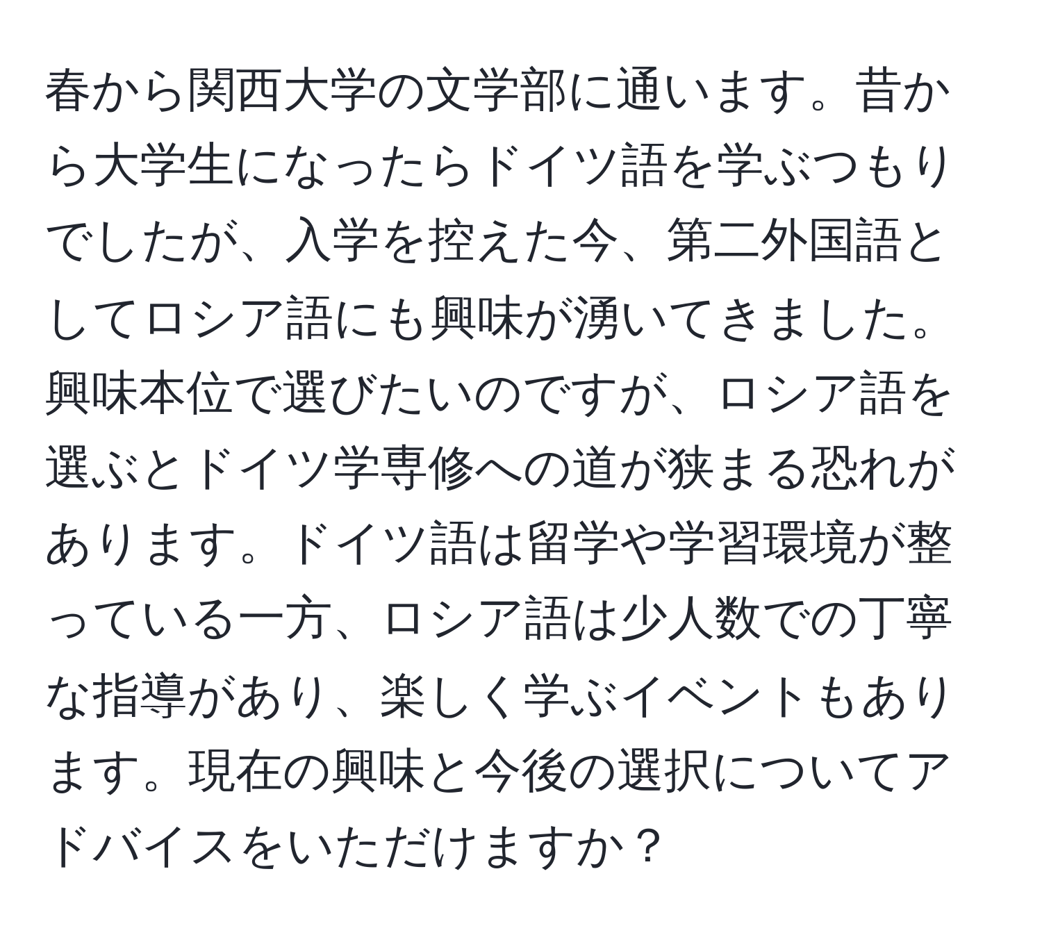 春から関西大学の文学部に通います。昔から大学生になったらドイツ語を学ぶつもりでしたが、入学を控えた今、第二外国語としてロシア語にも興味が湧いてきました。興味本位で選びたいのですが、ロシア語を選ぶとドイツ学専修への道が狭まる恐れがあります。ドイツ語は留学や学習環境が整っている一方、ロシア語は少人数での丁寧な指導があり、楽しく学ぶイベントもあります。現在の興味と今後の選択についてアドバイスをいただけますか？