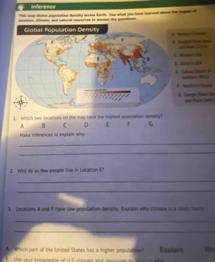 Inference 
This map shows population density across Earth. Use what you have learned about the imgant of 
location, climate, and natural resources to answer the questions. 
osern Cancito 
nçtoe Riee fasio 
s Pain Crisen 
ester VSA 
Eletem USA 
Sahara Desem o 
northem Abica 
Marsisica Romie 
Gongies Ríver Ba 
and Plan Jdle 
Make inferences to explain why. 
_ 
_ 
2. Why do so few people live in Location E? 
_ 
_ 
3. Locations A and F have low population density Explain why climate is a likely faue 
_ 
_ 
4Which part of the United States has a higher population? Eastern 
5. Use your knowledge of U.S. climate and resources to exolain wh