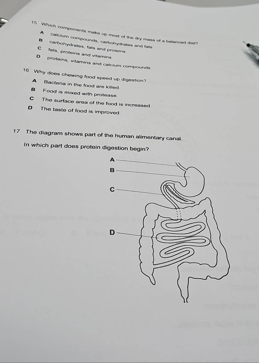 Which components make up most of the dry mass of a balanced diet?
A calcium compounds, carbohydrates and fats
B carbohydrates, fats and proteins
C fats, proteins and vitamins
D proteins, vitamins and calcium compounds
16 Why does chewing food speed up digestion?
A Bacteria in the food are killed.
B Food is mixed with protease.
C The surface area of the food is increased.
D The taste of food is improved.
17 The diagram shows part of the human alimentary canal.
In which part does protein digestion begin?