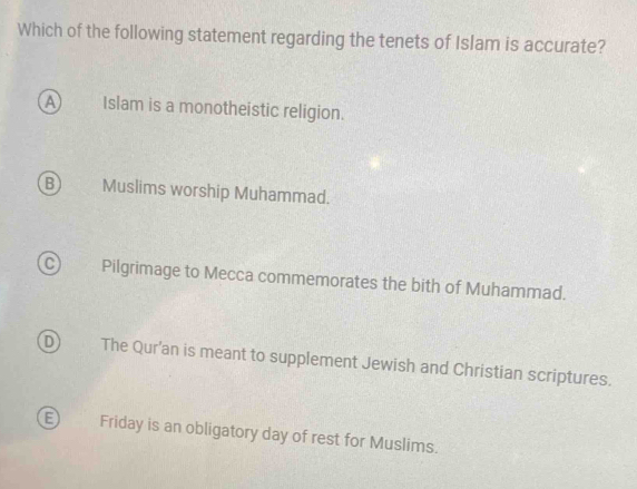 Which of the following statement regarding the tenets of Islam is accurate?
A Islam is a monotheistic religion.
B Muslims worship Muhammad.
C Pilgrimage to Mecca commemorates the bith of Muhammad.
D) The Qur'an is meant to supplement Jewish and Christian scriptures.
E Friday is an obligatory day of rest for Muslims.