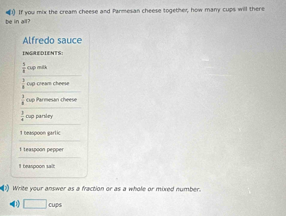 If you mix the cream cheese and Parmesan cheese together, how many cups will there 
be in all? 
Alfredo sauce 
INGREDIENTS:
 5/8 cup milk
 3/8  cup cream cheese
 3/8  cup Parmesan cheese
 3/4  cup parsley 
1 teaspoon garlic 
1 teaspoon pepper 
1 teaspoon salt 
Write your answer as a fraction or as a whole or mixed number. 
D) □ cups