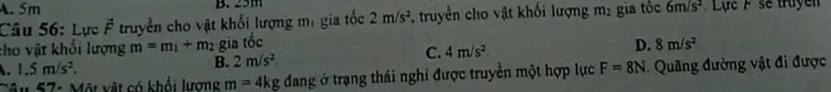 A. 5m B. 25m
Câu 56: Lực vector F truyền cho vật khối lượng mị gia tốc 2m/s^2 , truyền cho vật khối lượng mị gia tốc 6m/s^2 Lựe F se truyền
tho vật khổi lượng m=m_1+m_2 gia tốc D. 8m/s^2
1.5m/s^2. B. 2m/s^2.
C. 4m/s^2. 
Tâu 57: Một vật có khổi lượng m=4kg đang ở trạng thái nghỉ được truyền một hợp lực F=8N Quang đường vật đi được