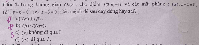 Cầu 2:Trong không gian Oxyz, cho điểm I(2;6;-3) và các mặt phăng : (α): x-2=0 :
(beta ):y-6=0; (gamma ):z-3=0. Các mệnh đề sau đây đúng hay sai?
a) (alpha )⊥ (beta ).
b) (beta )//(Oyz).
c) (γ) không đi qua I
d) (α) đi qua I.