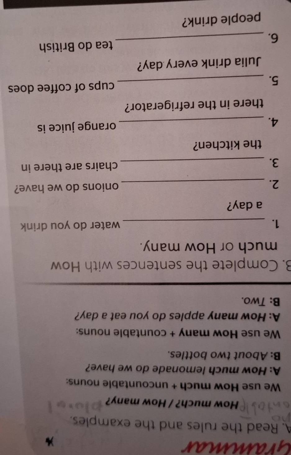 Grammar 
A. Read the rules and the examples. 
How much? / How many? 
We use How much + uncountable nouns: 
A: How much lemonade do we have? 
B: About two bottles. 
We use How many + countable nouns: 
A: How many apples do you eat a day? 
B: Two. 
B. Complete the sentences with How 
much or How many. 
1. _water do you drink 
a day? 
2. _onions do we have? 
3._ 
chairs are there in 
the kitchen? 
4. _orange juice is 
there in the refrigerator? 
5. _cups of coffee does 
Julia drink every day? 
tea do British 
6._ 
people drink?