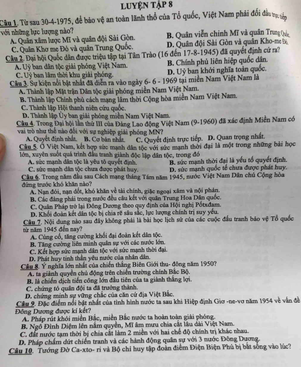 lUYỆN Tập 8
Câu 1. Từ sau 30-4-1975, để bảo vệ an toàn lãnh thổ của Tổ quốc, Việt Nam phải đối đầu tực tiếp
với những lực lượng nào?
A. Quân xâm lược Mĩ và quân đội Sài Gòn. B. Quân viễn chinh Mĩ và quân Trung ()
C. Quân Khơ mẹ Đỏ và quân Trung Quốc. D. Quân đội Sài Gòn và quân Kho-me Độ.
Câu 2. Đại hội Quốc dân được triệu tập tại Tân Trào (16 đến 17-8-1945) đã quyết định cử ra?
A. Uỷ ban dân tộc giải phóng Việt Nam. B. Chính phủ liên hiệp quốc dận.
C. Uỷ ban lâm thời khu giải phóng. D. Uỷ ban khởi nghĩa toàn quốc.
Câu 3. Sự kiện nổi bật nhất đã diễn ra vào ngày 6- 6 - 1969 tại miền Nam Việt Nam là
A. Thành lập Mặt trận Dân tộc giải phóng miền Nam Việt Nam.
B. Thành lập Chính phủ cách mạng lâm thời Cộng hòa miền Nam Việt Nam.
C. Thành lập Hội thanh niên cứu quốc.
D. Thành lập Ủy ban giải phóng miền Nam Việt Nam.
Câu 4. Trong Đại hội lần thứ III của Đảng Lao động Việt Nam (9-1960) đã xác định Miền Nam có
vai trò như thế nào đối với sự nghiệp giải phóng MN?
A. Quyết định nhất. B. Cơ bản nhất. C. Quyết định trực tiếp. D. Quan trọng nhất,
Câu 5. Ở Việt Nam, kết hợp sức mạnh dân tộc với sức mạnh thời đại là một trong những bài học
lớn, xuyên suốt quá trình đấu tranh giành độc lập dân tộc, trong đó
A. sức mạnh dân tộc là yêu tô quyết định. B. sức mạnh thời đại là yếu tố quyết định.
C. sức mạnh dân tộc chưa được phát huy. D. sức mạnh quốc tế chưa được phát huy.
Cầu 6. Trong năm đầu sau Cách mạng tháng Tám năm 1945, nước Việt Nam Dân chủ Cộng hòa
đứng trước khó khăn nào?
A. Nạn đói, nạn dốt, khó khăn về tài chính, giặc ngoại xâm và nội phản.
B. Các đảng phái trong nước đều câu kết với quân Trung Hoa Dân quốc.
C. Quân Pháp trở lại Đồng Dương theo quy định của Hội nghị Pốtxđam.
D. Khối đoàn kết dân tộc bị chia rẽ sâu sắc, lực lượng chính trị suy yếu.
Câu 7. Nội dung nào sau đây không phải là bài học lịch sử của các cuộc đấu tranh bảo vệ Tổ quốc
từ năm 1945 đến nay?
A. Cùng cổ, tăng cường khối đại đoàn kết dân tộc.
B. Tăng cường liên minh quân sự với các nước lớn.
C. Kết hợp sức mạnh dân tộc với sức mạnh thời đại.
D. Phát huy tinh thần yêu nước của nhân dân.
Câu 8. Ý nghĩa lớn nhất của chiến thắng Biên Giới thu- đông năm 1950?
A. ta giành quyền chủ động trên chiến trường chính Bắc Bộ.
B. là chiến dịch tiến công lớn đầu tiên của ta giành thắng lợi.
C. chứng tỏ quân đội ta đã trưởng thành.
D. chứng minh sự vững chắc của căn cứ địa Việt Bắc.
Câu 9. Đặc điểm nổi bật nhất của tình hình nước ta sau khi Hiệp định Giơ -ne-vơ năm 1954 về vấn đề
Đông Dương được kí kết?
A. Pháp rút khỏi miền Bắc, miền Bắc nước ta hoàn toàn giải phóng.
B. Ngô Đình Diệm lên nắm quyền, Mĩ âm mưu chia cắt lâu dài Việt Nam.
C. đất nước tạm thời bị chia cắt làm 2 miền với hai chế độ chính trị khác nhau.
D. Pháp chấm dứt chiến tranh và các hành động quân sự với 3 nước Đông Dương.
Câu 10. Tướng Đờ Ca-xto- ri và Bộ chỉ huy tập đoàn điểm Điện Biện Phủ bị bắt sống vào lúc?