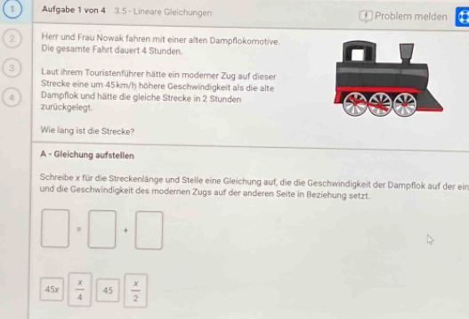 Aufgabe 1 von 4 3.5 - Lineare Gleichungen + Problem melden 
2 Herr und Frau Nowak fahren mit einer alten Dampflokomotive. 
Die gesamte Fahrt dauert 4 Stunden. 
3 Laut ihrem Touristenführer hätte ein moderner Zug auf dieser 
Strecke eine um 45km/h höhere Geschwindigkeit als die alte
4 Dampflok und hätte die gleiche Strecke in 2 Stunden 
zurückgelegt. 
Wie lang ist die Strecke? 
A - Gleichung aufstellen 
Schreibe x für die Streckenlänge und Stelle eine Gleichung auf, die die Geschwindigkeit der Dampflok auf der ein 
und die Geschwindigkeit des modernen Zugs auf der anderen Seite in Beziehung setzt. 
□ +□ +□ +□ 
45x  x/4  45  x/2 