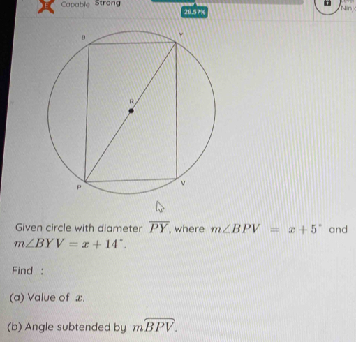 Capable Strong 28.57% 
Ninj 
Given circle with diameter overline PY , where m∠ BPV=x+5° and
m∠ BYV=x+14°. 
Find : 
(a) Value of x. 
(b) Angle subtended by mwidehat BPV.