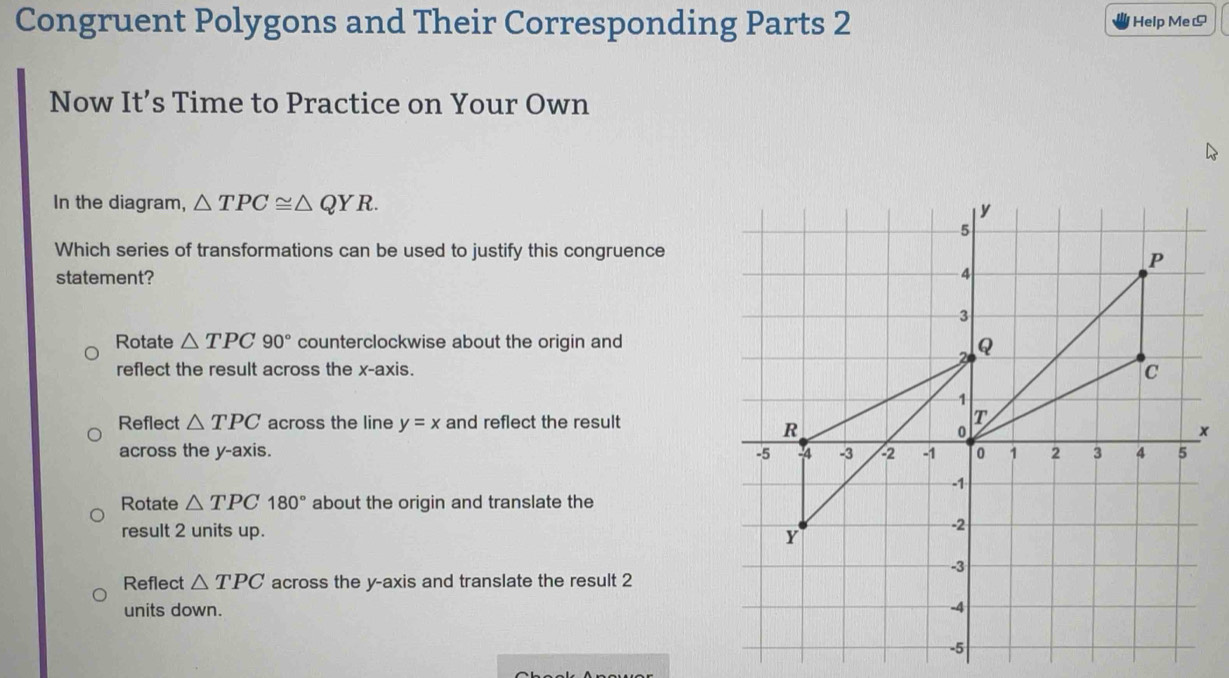 Congruent Polygons and Their Corresponding Parts 2 Help Me!
Now It’s Time to Practice on Your Own
In the diagram, △ TPC≌ △ QYR. 
Which series of transformations can be used to justify this congruence
statement?
Rotate △ TPC90° counterclockwise about the origin and
reflect the result across the x-axis.
Reflect △ TPC across the line y=x and reflect the result
x
across the y-axis.
Rotate △ TPC180° about the origin and translate the
result 2 units up.
Reflect △ TPC across the y-axis and translate the result 2
units down.