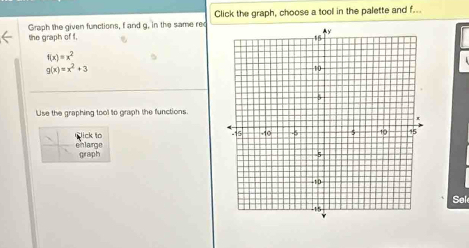 Click the graph, choose a tool in the palette and f...
Graph the given functions, f and g, in the same rec
the graph of f.
f(x)=x^2
g(x)=x^2+3
Use the graphing tool to graph the functions.
lick to 
enlarge
graph 
Sel