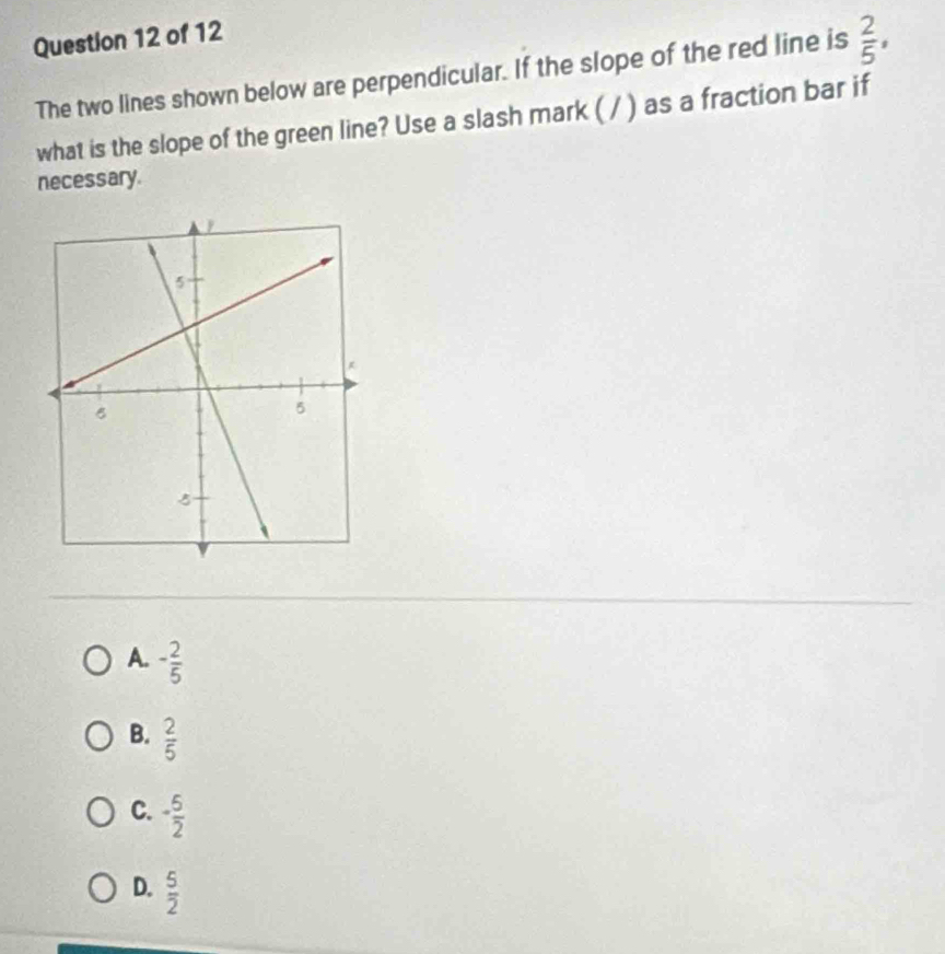 The two lines shown below are perpendicular. If the slope of the red line is  2/5 , 
what is the slope of the green line? Use a slash mark ( / ) as a fraction bar if
necessary.
A. - 2/5 
B.  2/5 
C. - 5/2 
D.  5/2 