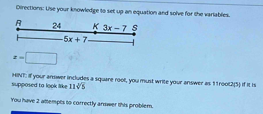 Directions: Use your knowledge to set up an equation and solve for the variables. 
R 24 K 3x-7 s
5x+7
x=□
HINT: If your answer includes a square root, you must write your answer as 11root2(5) if it is 
supposed to look like 11sqrt[2](5)
You have 2 attempts to correctly answer this problem.