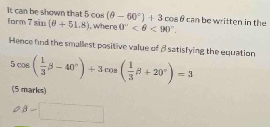 It can be shown that 5cos (θ -60°)+3cos θ can be written in the 
form 7sin (θ +51.8) , where 0° <90°. 
Hence find the smallest positive value of β satisfying the equation
5cos ( 1/3 beta -40°)+3cos ( 1/3 beta +20°)=3
(5 marks)
beta =□