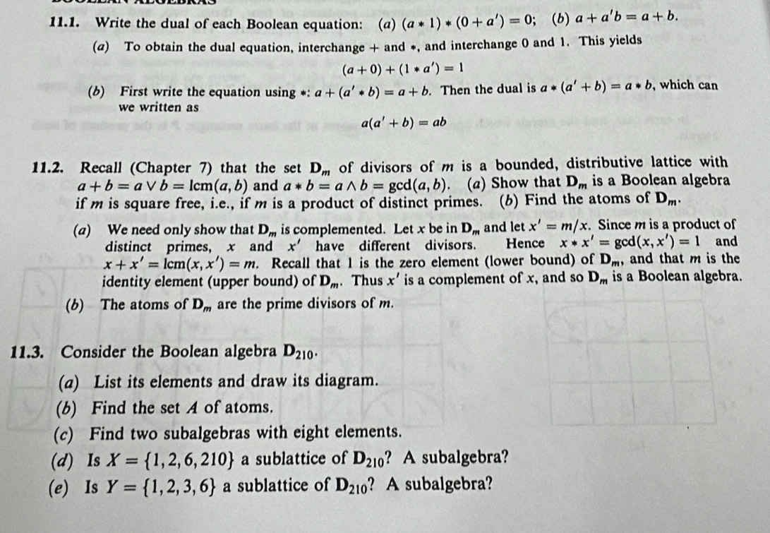 Write the dual of each Boolean equation: (a) (a*1)*(0+a')=0; (b) a+a'b=a+b.
(a) To obtain the dual equation, interchange + and *, and interchange 0 and 1. This yields
(a+0)+(1*a')=1
(b) First write the equation using *: a+(a'*b)=a+b. Then the dual is a*(a'+b)=a*b , which can
we written as
a(a'+b)=ab
11.2. Recall (Chapter 7) that the set D_m of divisors of m is a bounded, distributive lattice with
a+b=avee b=lcm(a,b) and a*b=awedge b=gcd(a,b). (a) Show that D_m is a Boolean algebra
if m is square free, i.e., if m is a product of distinct primes. (b) Find the atoms of D_m.
(a) We need only show that D_m is complemented. Let x be in D_m and let x'=m/x. Since m is a product of and
distinct primes, x and x' have different divisors. Hence x*x'=gcd(x,x')=1
x+x'=lcm(x,x')=m. Recall that 1 is the zero element (lower bound) of D_m , and that m is the
identity element (upper bound) of D_m. Thus x' is a complement of x, and so D_m is a Boolean algebra.
(b) The atoms of D_m are the prime divisors of m.
11.3. Consider the Boolean algebra D_210.
(a) List its elements and draw its diagram.
(b) Find the set A of atoms.
(c) Find two subalgebras with eight elements.
(d) Is X= 1,2,6,210 a sublattice of D_210 ?A subalgebra?
(e) Is Y= 1,2,3,6 a sublattice of D_210 ? A subalgebra?