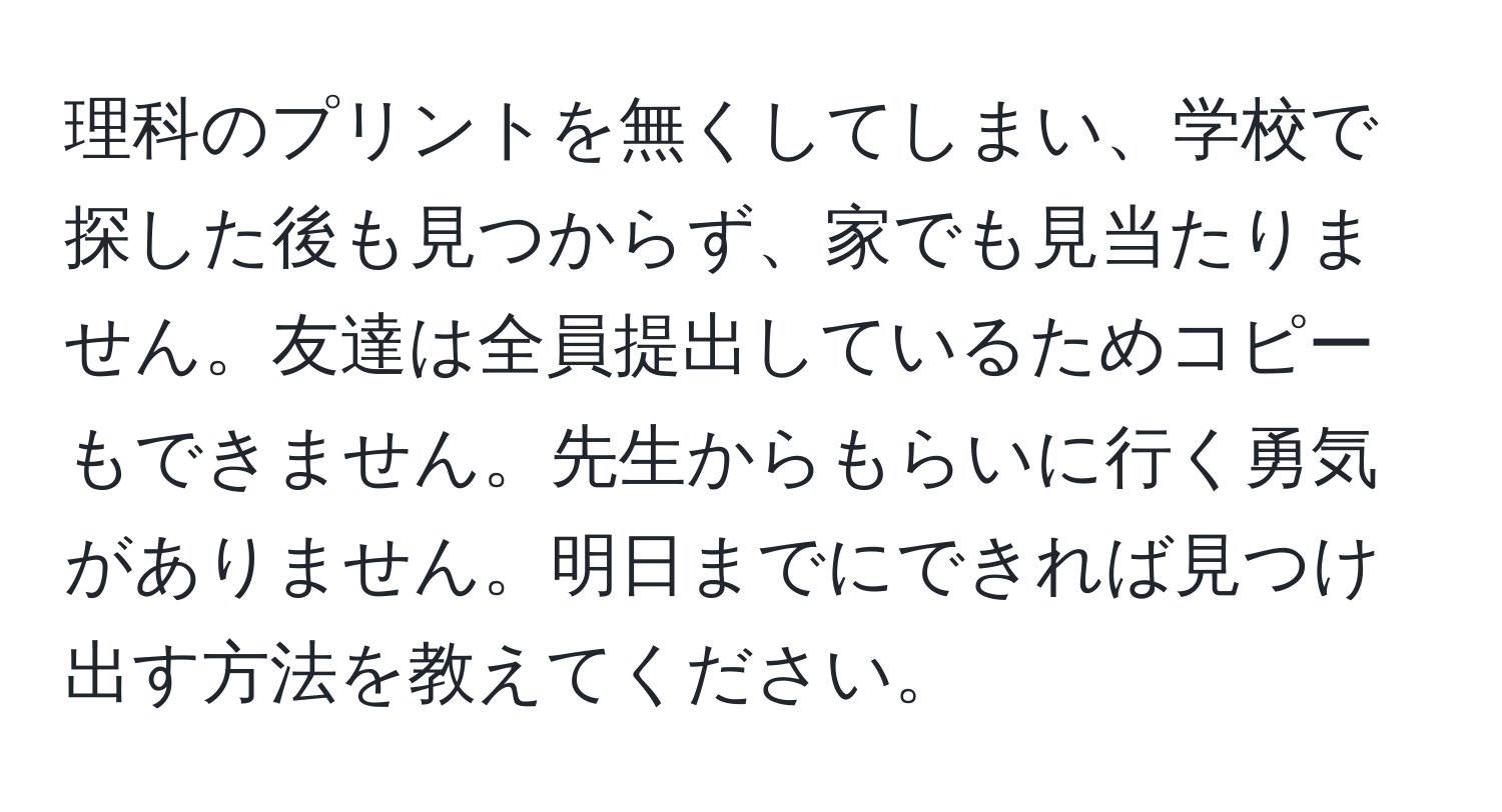 理科のプリントを無くしてしまい、学校で探した後も見つからず、家でも見当たりません。友達は全員提出しているためコピーもできません。先生からもらいに行く勇気がありません。明日までにできれば見つけ出す方法を教えてください。