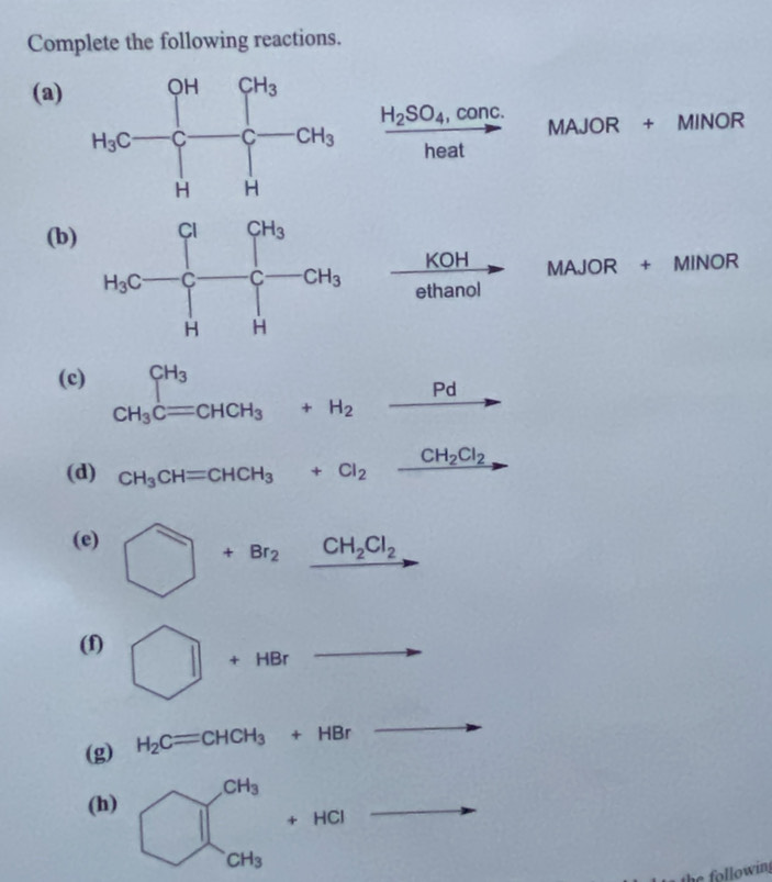 Complete the following reactions.
(a)
frac H_2SO_4,conc.heat MAJOR+ MINOR
(b)
 KOH/ethanol  . MAJOR+ MINOR
(c) CH_3Cequiv CHCH_3=CHCH_3+H_2_ Pd to
(d) CH_3CH=CHCH_3+Cl_2xrightarrow CH_2Cl_2
(e) □ +Br_2xrightarrow CH_2Cl_2
(f) □ +HBr
□  to
(g) H_2C=CHCH_3+HBr .
(h) overline 
following