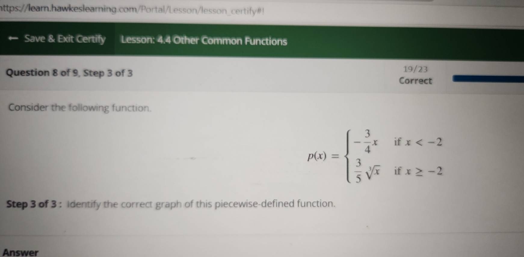 https://learn.hawkeslearning.com/Portal/Lesson/lesson_certify#! 
Save & Exit Certify Lesson: 4.4 Other Common Functions 
Question 8 of 9, Step 3 of 3 
19/23 
Correct 
Consider the following function.
p(x)=beginarrayl - 3/4 xifx
Step 3 of 3 : Identify the correct graph of this piecewise-defined function. 
Answer