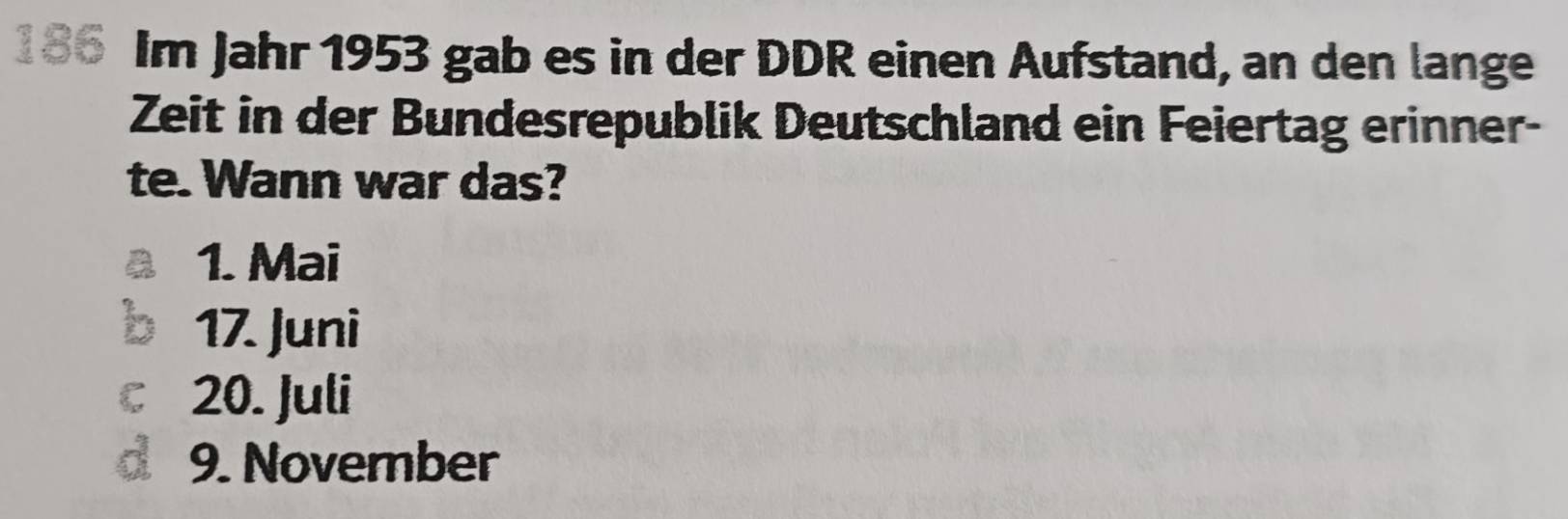 186 Im Jahr 1953 gab es in der DDR einen Aufstand, an den lange
Zeit in der Bundesrepublik Deutschland ein Feiertag erinner-
te. Wann war das?
1. Mai
17. Juni
C 20. Juli
d 9. November