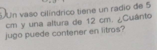 Un vaso cilíndrico tiene un radio de 5
cm y una altura de 12 cm. ¿Cuánto 
jugo puede contener en litros?