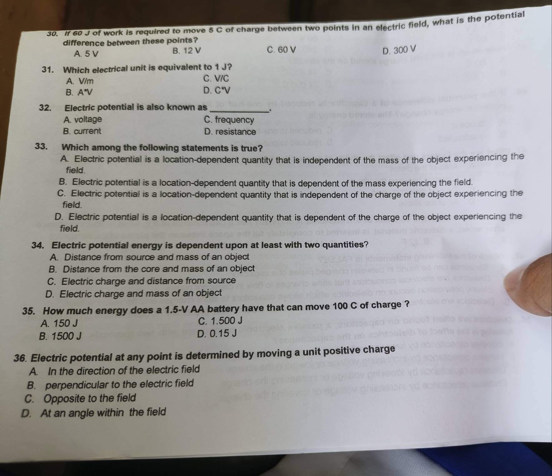 If 60 J of work is required to move 5 C of charge between two points in an electric field, what is the potential
difference between these points?
A. 5 V B. 12 V C. 60 V D. 300 V
31. Which electrical unit is equivalent to 1 J?
A. V/m C. V/C
B. A^*V D. C^*V
32. Electric potential is also known as_
.
A. voltage C. frequency
B. current D. resistance
33. Which among the following statements is true?
A. Electric potential is a location-dependent quantity that is independent of the mass of the object experiencing the
field.
B. Electric potential is a location-dependent quantity that is dependent of the mass experiencing the field.
C. Electric potential is a location-dependent quantity that is independent of the charge of the object experiencing the
field.
D. Electric potential is a location-dependent quantity that is dependent of the charge of the object experiencing the
field.
34. Electric potential energy is dependent upon at least with two quantities?
A. Distance from source and mass of an object
B. Distance from the core and mass of an object
C. Electric charge and distance from source
D. Electric charge and mass of an object
35. How much energy does a 1.5-V AA battery have that can move 100 C of charge ?
A. 150 J C. 1.500 J
B. 1500 J D. 0.15 J
36. Electric potential at any point is determined by moving a unit positive charge
A. In the direction of the electric field
B. perpendicular to the electric field
C. Opposite to the field
D. At an angle within the field