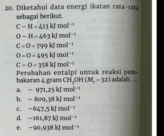 Diketahui data energi ikatan rata-rata
sebagai berikut.
C-H=413kJmol^(-1)
O-H=463kJmol^(-1)
C=O=799kJmol^(-1)
O=O=495kJmol^(-1)
C-O=358kJmol^(-1)
Perubahan entalpi untuk reaksi pem-
bakaran 4 gram CH_3OH(M_r=32) adalah .._
a. -971,25kJmol^(-1)
b. -809,38kJmol^(-1)
C. -647,5kJmol^(-1)
d. -161,87kJmol^(-1)
e. -90,938kJmol^(-1)