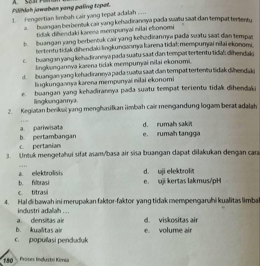 Scal Pina
Piliblah jawaban yang paling tepat.
1. Pengertian limbah cair yang tepat adalah …
a. buangan berbentuk cair yang kehadirannya pada suatu saat dan tempat tertentu
tidak dihendaki karena mempunyai nilai ekonomi
b. buangan yang berbentuk cair yang kehadirannya pada suatu saat dan tempat
tertentu tidak dihendaki lingkunqannya karena tidak mempunyai nilai ekonomi.
c. buangan yang kehadirannya pada suatu saat dan tempat tertentu tidak dihendaki
lingkungannya karena tidak mempunyai nilai ekonomi.
d. buangan yang kehadirannya pada suatu saat dan tempat tertentu tidak dihendaki
lingkungannya karena mempunyai nilai ekonomi
e. buangan yang kehadirannya pada suatu tempat tertentu tidak dihendaki
lingkungannya.
2. Kegiatan berikut yang menghasilkan iimbah cair mengandung logam berat adalah
.
a. pariwisata d. rumah sakit
b. pertambangan e. rumah tangga
c. pertanian
3. Untuk mengetahui sifat asam/basa air sisa buangan dapat dilakukan dengan cara
…
a. elektrolisis d. uji elektrolit
b. filtrasi e. uji kertas lakmus/pH
c. titrasi
4. Hal di bawah ini merupakan faktor-faktor yang tidak mempengaruhi kualitas limbal
industri adalah ...
a. densitas air d. viskositas air
b. kualitas air e. volume air
c. populasi penduduk
180 Proses Industri Kimia