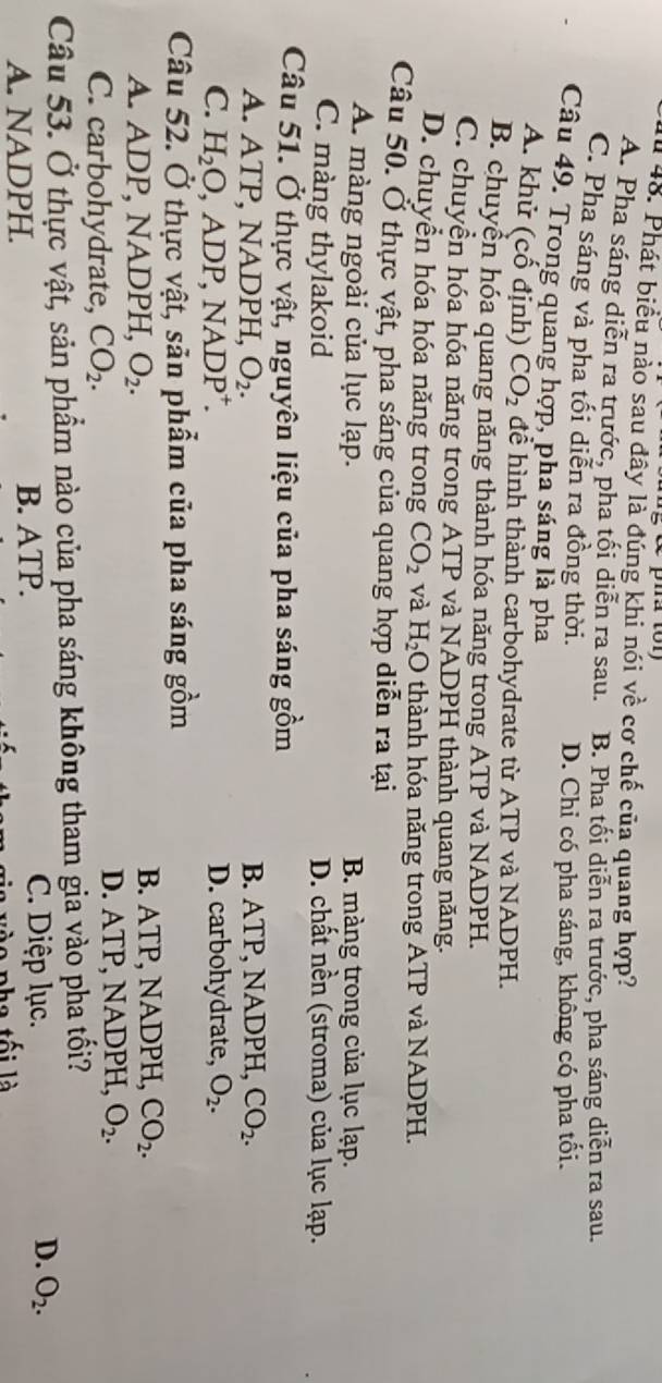 Phát biểu nào sau đây là đúng khi nói về cơ chế của quang hợp?
A. Pha sáng diễn ra trước, pha tối diễn ra sau. B. Pha tối diễn ra trước, pha sáng diễn ra sau.
C. Pha sáng và pha tối diễn ra đồng thời. D. Chỉ có pha sáng, không có pha tối.
Câu 49. Trong quang hợp, pha sáng là pha
A. khử (cố định) CO_2 để hình thành carbohydrate từ ATP và NADPH.
B. chuyền hóa quang năng thành hóa năng trong ATP và NADPH.
C. chuyền hóa hóa năng trong ATP và NADPH thành quang năng.
D. chuyển hóa hóa năng trong CO_2 và H_2O thành hóa năng trong ATP và NADPH.
Câu 50. Ở thực vật, pha sáng của quang hợp diễn ra tại
A. màng ngoài của lục lạp. B. màng trong của lục lạp.
C. màng thylakoid D. chất nền (stroma) của lục lạp.
Câu 51. Ở thực vật, nguyên liệu của pha sáng gồm
A. A TP , NADPH, O_2. B. ATP, NADPH, CO_2.
C. H_2O,ADP,NADP^+. D. carbohydrate, O_2.
Câu 52. Ở thực vật, săn phẩm của pha sáng gồm
A. ADP, NADPH, O_2. B. ATP, NADPH, CO_2.
C. carbohydrate, CO_2. D. ATP, NADPH, O_2.
Câu 53. Ở thực vật, sản phẩm nào của pha sáng không tham gia vào pha tối?
C. Diệp lục.
A. NADPH. B. ATP. D. O_2.
l a  tối là