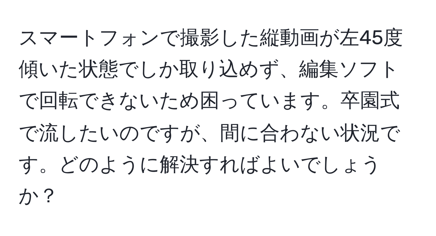 スマートフォンで撮影した縦動画が左45度傾いた状態でしか取り込めず、編集ソフトで回転できないため困っています。卒園式で流したいのですが、間に合わない状況です。どのように解決すればよいでしょうか？