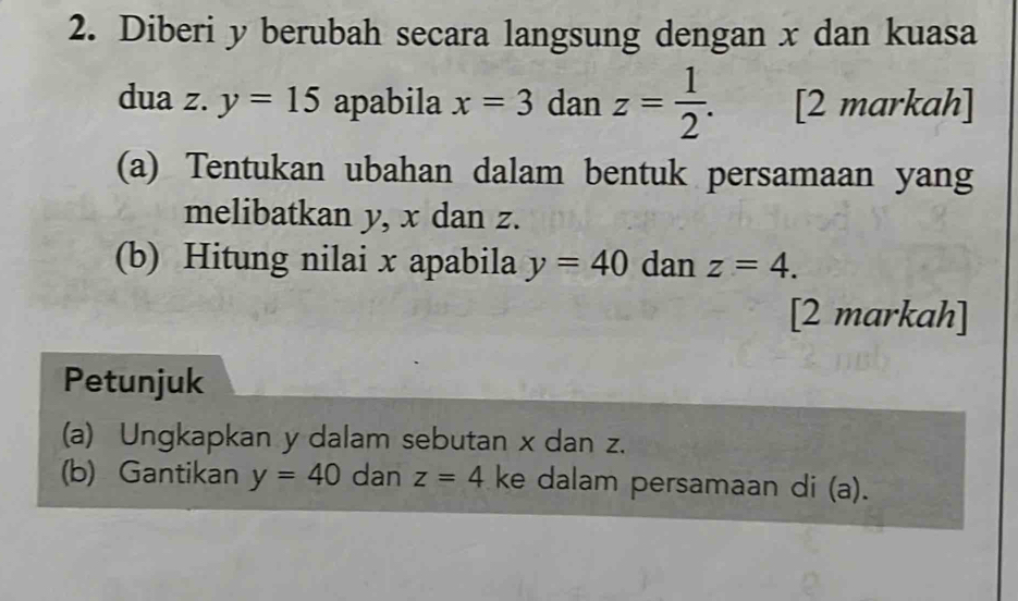 Diberi y berubah secara langsung dengan x dan kuasa 
dua z. y=15 apabila x=3 dan z= 1/2 . [2 markah] 
(a) Tentukan ubahan dalam bentuk persamaan yang 
melibatkan y, x dan z. 
(b) Hitung nilai x apabila y=40 dan z=4. 
[2 markah] 
Petunjuk 
(a) Ungkapkan y dalam sebutan x dan z. 
(b) Gantikan y=40 dan z=4 ke dalam persamaan di (a).