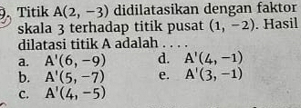 Titik A(2,-3) didilatasikan dengan faktor
skala 3 terhadap titik pusat (1,-2). Hasil
dilatasi titik A adalah
a. A'(6,-9) d. A'(4,-1)
b. A'(5,-7) e. A'(3,-1)
C. A'(4,-5)